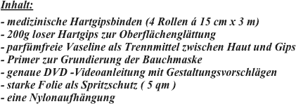 
Inhalt:

- medizinische Hartgipsbinden (4 Rollen á 15 cm x 3 m)
- 200g loser Hartgips zur Oberflächenglättung
- parfümfreie Vaseline als Trennmittel zwischen Haut und Gips
- Primer zur Grundierung der Bauchmaske
- genaue DVD -Videoanleitung mit Gestaltungsvorschlägen
- starke Folie als Spritzschutz ( 5 qm )
- eine Nylonaufhängung


