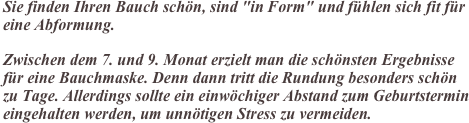 Sie finden Ihren Bauch schön, sind "in Form" und fühlen sich fit für eine Abformung.

Zwischen dem 7. und 9. Monat erzielt man die schönsten Ergebnisse für eine Bauchmaske. Denn dann tritt die Rundung besonders schön zu Tage. Allerdings sollte ein einwöchiger Abstand zum Geburtstermin eingehalten werden, um unnötigen Stress zu vermeiden.